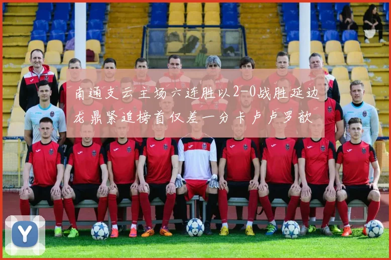 南通支云主场六连胜以2-0战胜延边龙鼎紧追榜首仅差一分卡卢卢罗歆破门助力