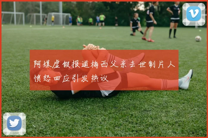 阿媒虚假报道梅西父亲去世制片人愤怒回应引发热议