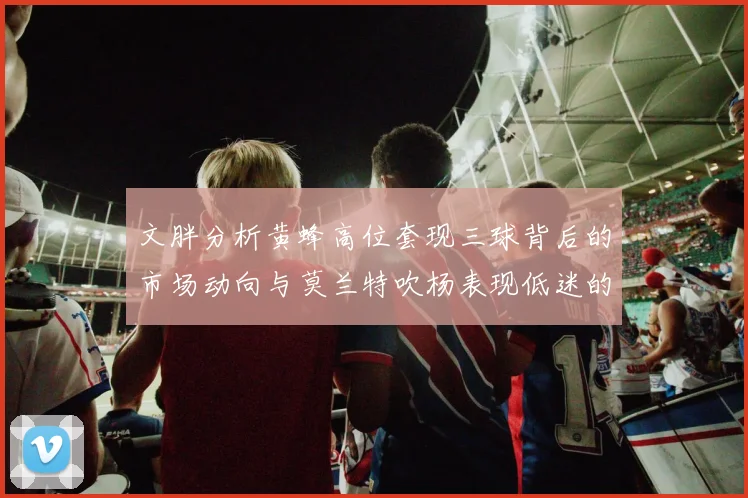 文胖分析黄蜂高位套现三球背后的市场动向与莫兰特吹杨表现低迷的影响