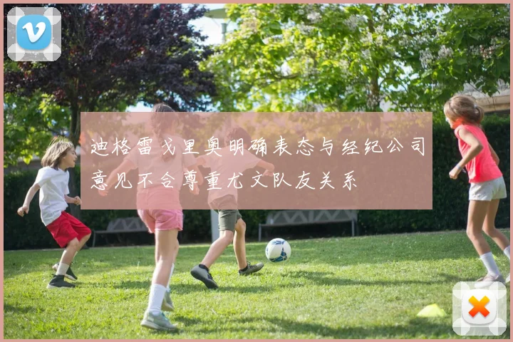 迪格雷戈里奥明确表态与经纪公司意见不合尊重尤文队友关系