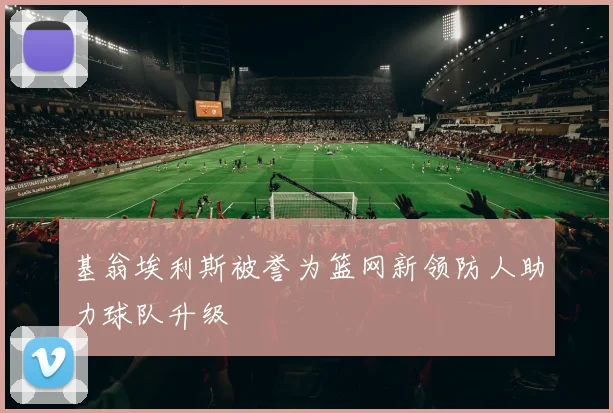 基翁埃利斯被誉为篮网新领防人助力球队升级