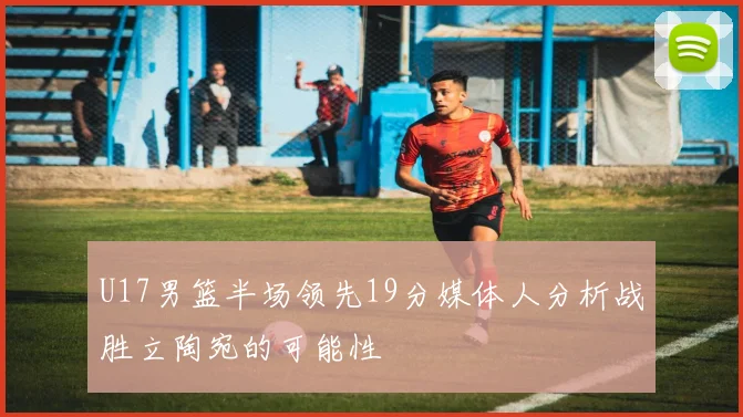 U17男篮半场领先19分媒体人分析战胜立陶宛的可能性