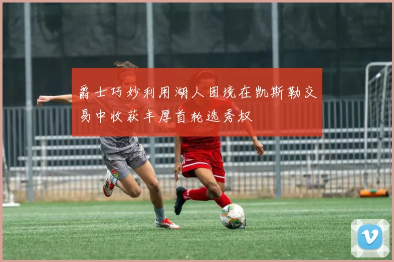 爵士巧妙利用湖人困境在凯斯勒交易中收获丰厚首轮选秀权