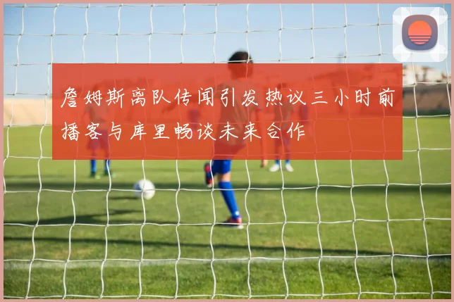 詹姆斯离队传闻引发热议三小时前播客与库里畅谈未来合作