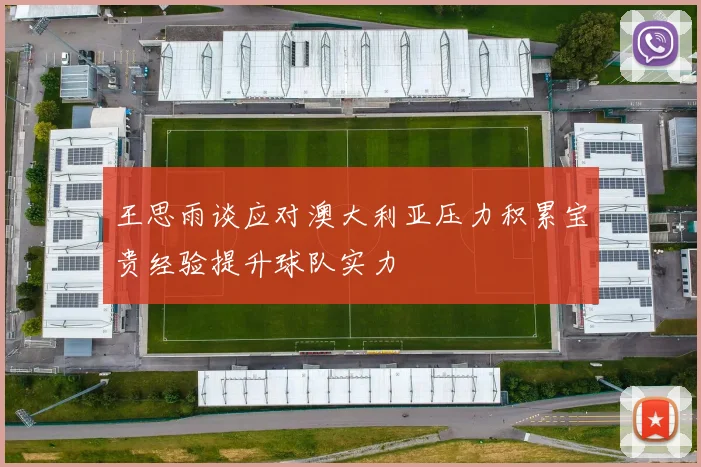 王思雨谈应对澳大利亚压力积累宝贵经验提升球队实力
