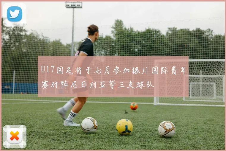 U17国足将于七月参加银川国际青年赛对阵尼日利亚等三支球队