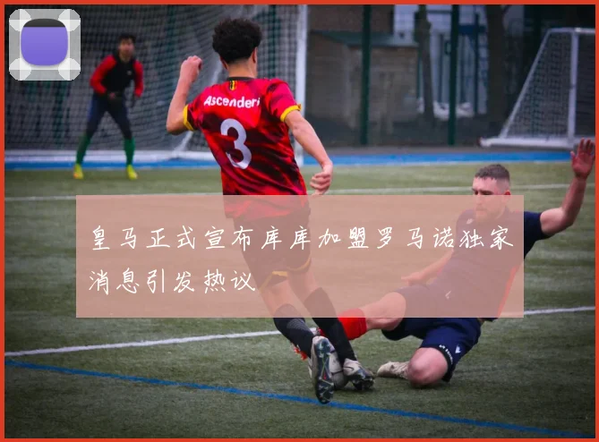 皇马正式宣布库库加盟罗马诺独家消息引发热议