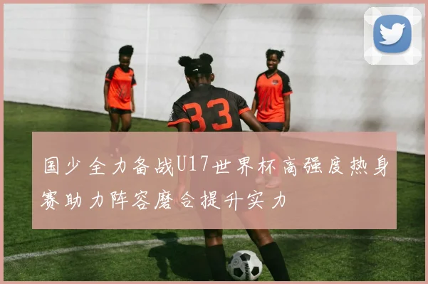 国少全力备战U17世界杯高强度热身赛助力阵容磨合提升实力