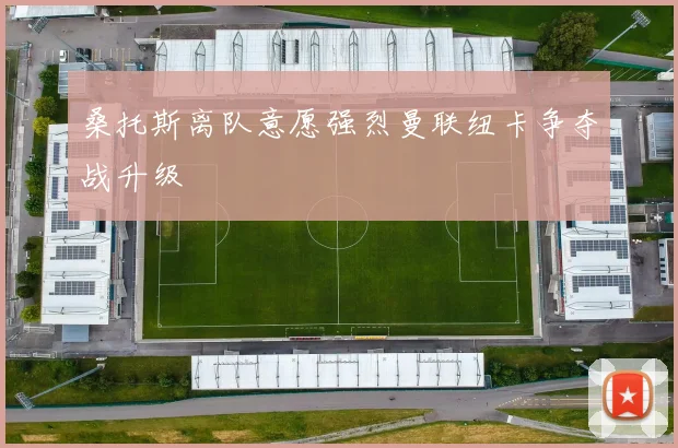 桑托斯离队意愿强烈曼联纽卡争夺战升级