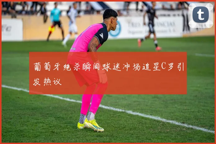 葡萄牙绝杀瞬间球迷冲场追星C罗引发热议