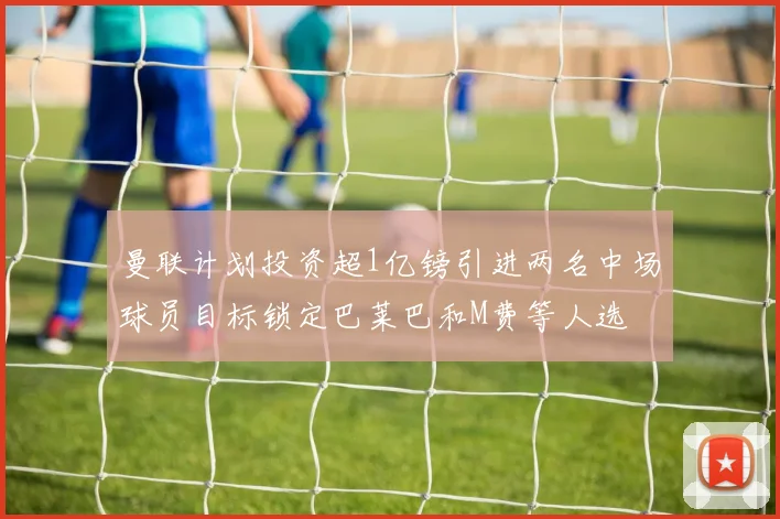 曼联计划投资超1亿镑引进两名中场球员目标锁定巴莱巴和M费等人选