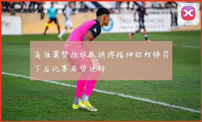 高准翼赞扬球队拼搏精神称郑铮罚下后比赛局势逆转