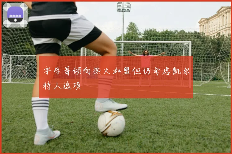 字母哥倾向热火加盟但仍考虑凯尔特人选项