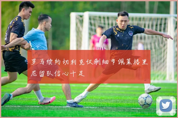 罗马续约切利克仅剩细节佩莱格里尼留队信心十足