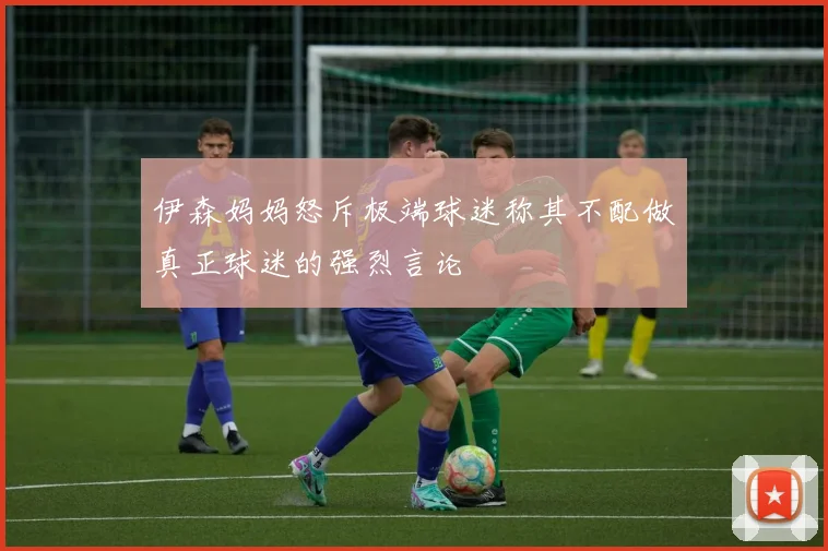 伊森妈妈怒斥极端球迷称其不配做真正球迷的强烈言论