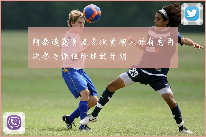 阿泰透露曾差点投资湖人并有意再次参与保住珍妮的计划